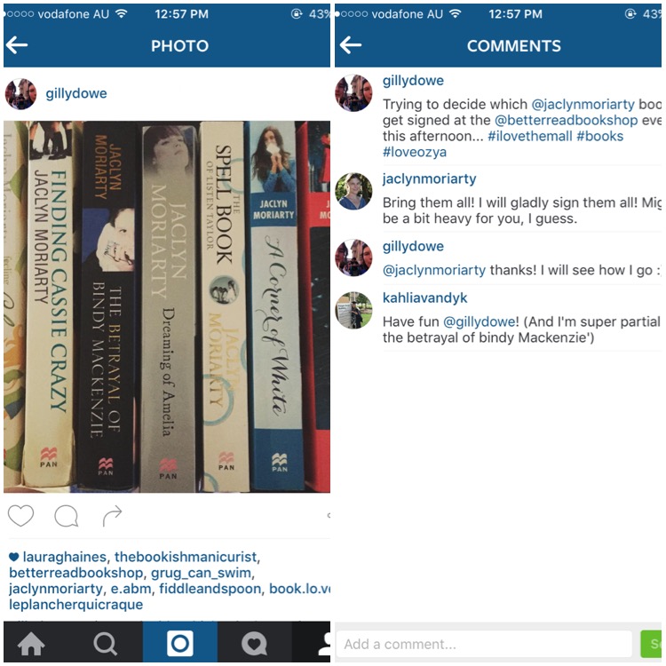 two screenshots from instagram. First is the photo posted of a stack of Jaclyn Moriarty's books. The second is the caption which reads "Trying to decide which @jaclynmoriarty books to get signed at the @betterreadbookshop event this afternoon...#ILoveThemAll #books #LoveOzYa and a comment from Jaclyn saying "Bring Them All! I will gladly sign them all! Might be a bit heavy for you, I guess."